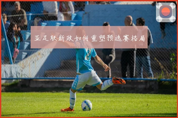 亚足联新政如何重塑预选赛格局