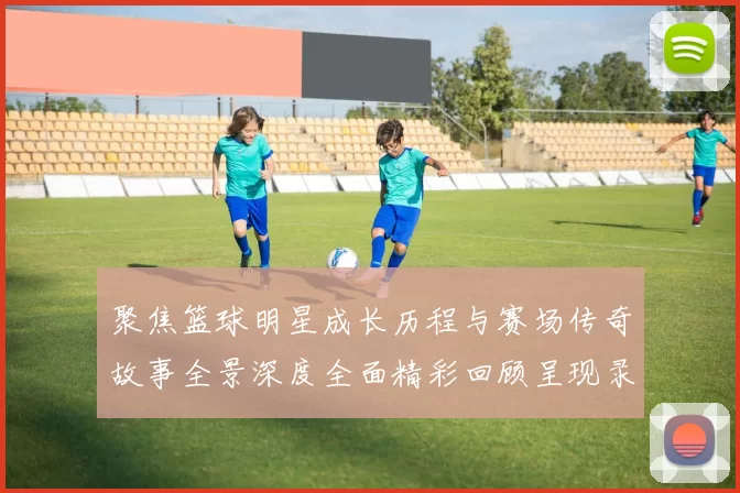 聚焦篮球明星成长历程与赛场传奇故事全景深度全面精彩回顾呈现录