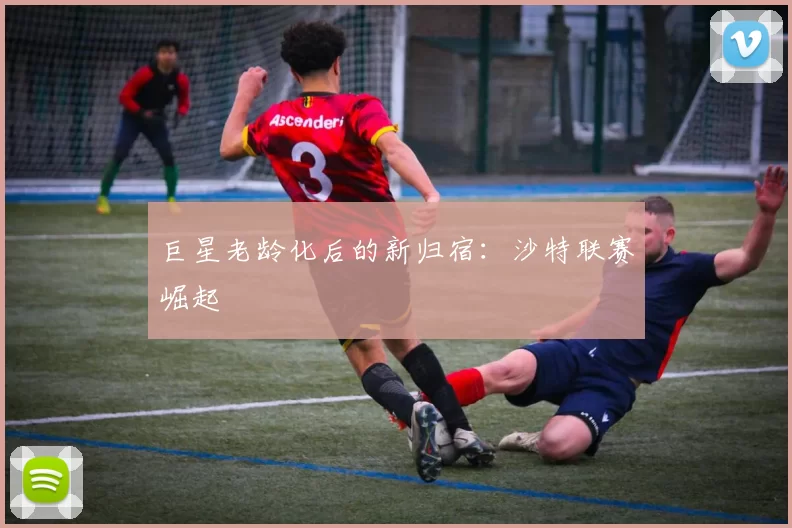 巨星老龄化后的新归宿：沙特联赛崛起