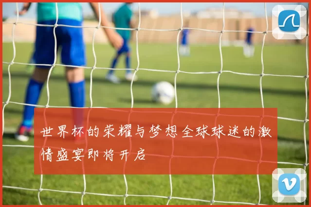 世界杯的荣耀与梦想全球球迷的激情盛宴即将开启