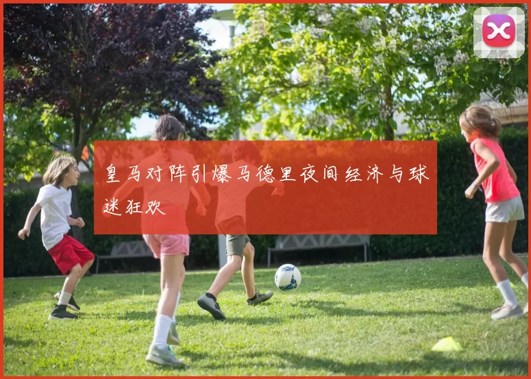 皇马对阵引爆马德里夜间经济与球迷狂欢