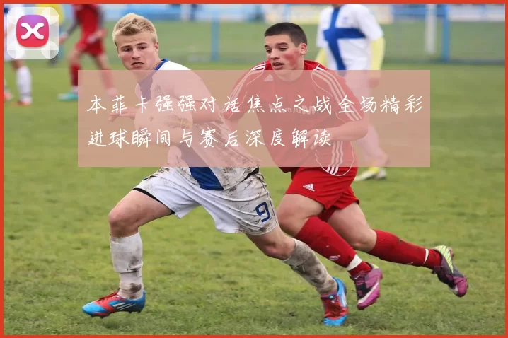 本菲卡强强对话焦点之战全场精彩进球瞬间与赛后深度解读