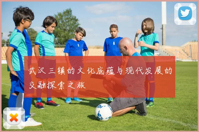 武汉三镇的文化底蕴与现代发展的交融探索之旅