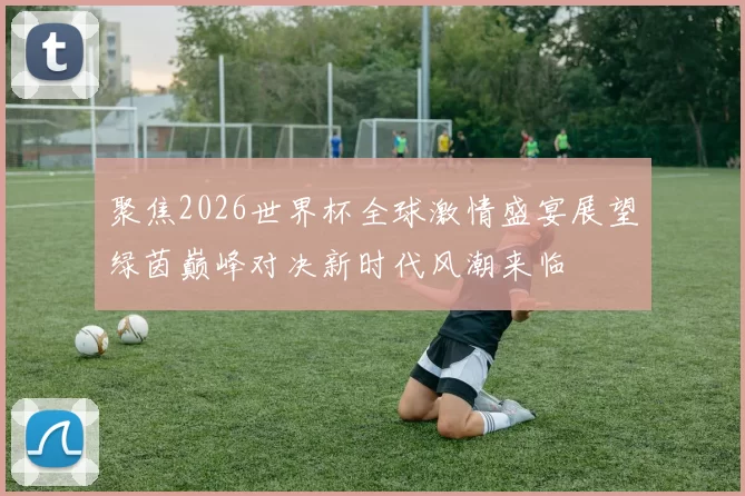 聚焦2026世界杯全球激情盛宴展望绿茵巅峰对决新时代风潮来临