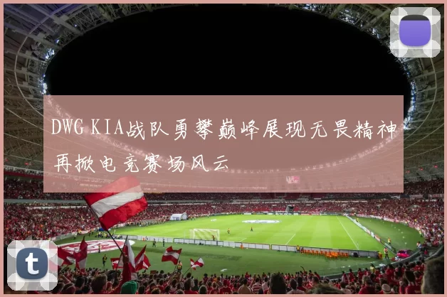 DWG KIA战队勇攀巅峰展现无畏精神再掀电竞赛场风云