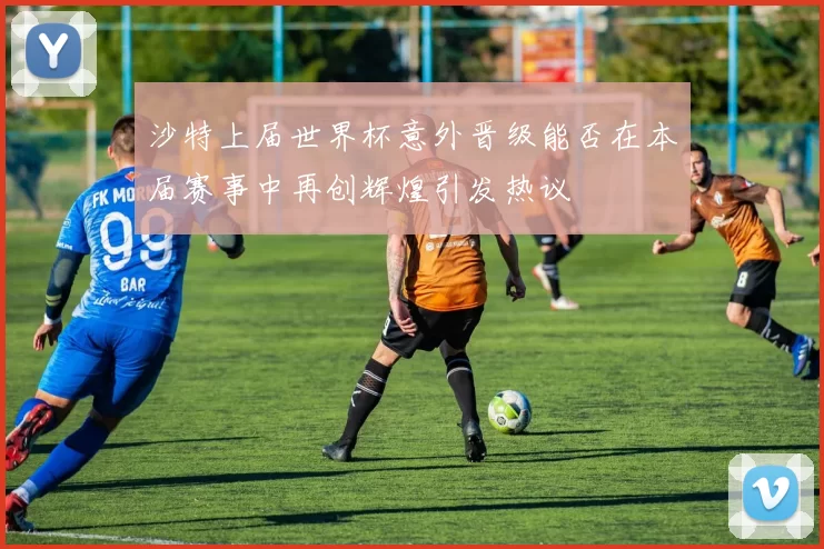 沙特上届世界杯意外晋级能否在本届赛事中再创辉煌引发热议