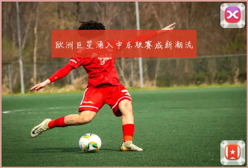 欧洲巨星涌入中东联赛成新潮流