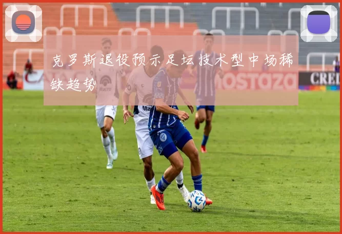 克罗斯退役预示足坛技术型中场稀缺趋势