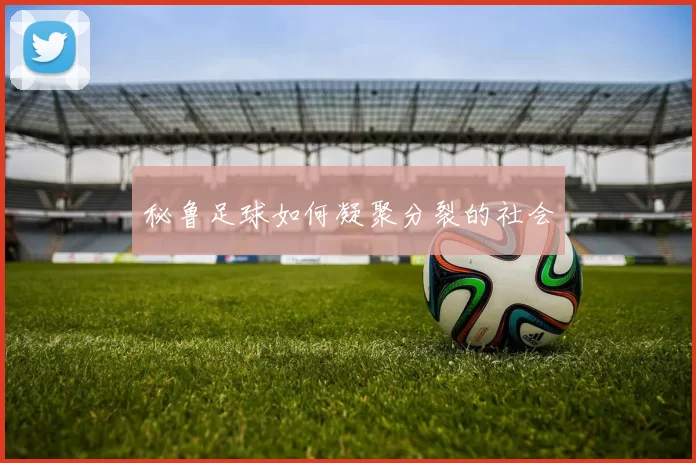 秘鲁足球如何凝聚分裂的社会