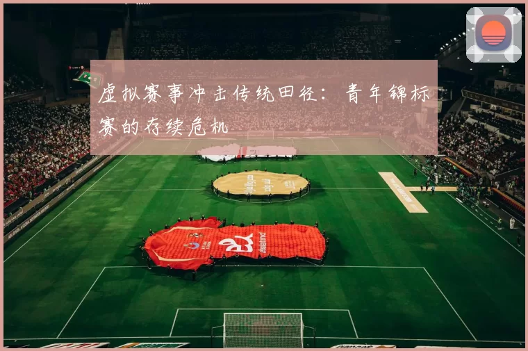 虚拟赛事冲击传统田径：青年锦标赛的存续危机