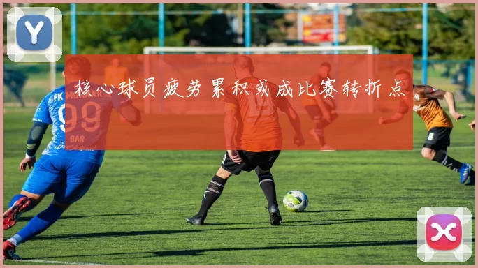 核心球员疲劳累积或成比赛转折点