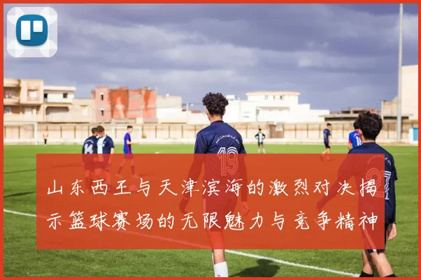山东西王与天津滨海的激烈对决揭示篮球赛场的无限魅力与竞争精神