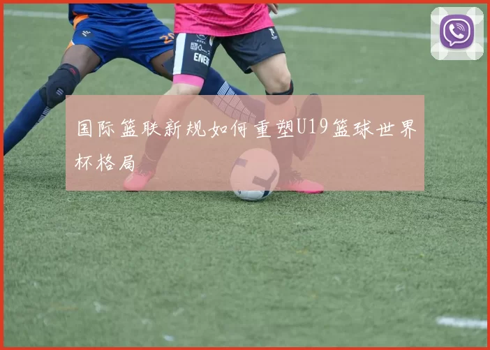 国际篮联新规如何重塑U19篮球世界杯格局