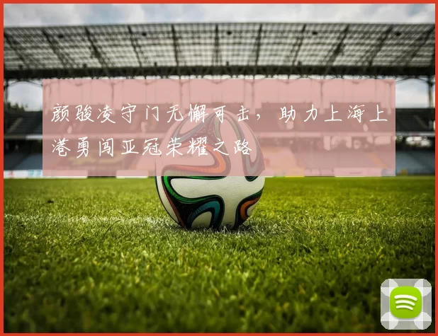 颜骏凌守门无懈可击，助力上海上港勇闯亚冠荣耀之路