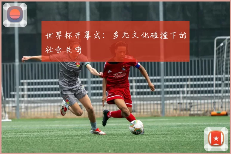 世界杯开幕式：多元文化碰撞下的社会共鸣