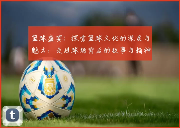 篮球盛宴：探索篮球文化的深度与魅力，走进球场背后的故事与精神