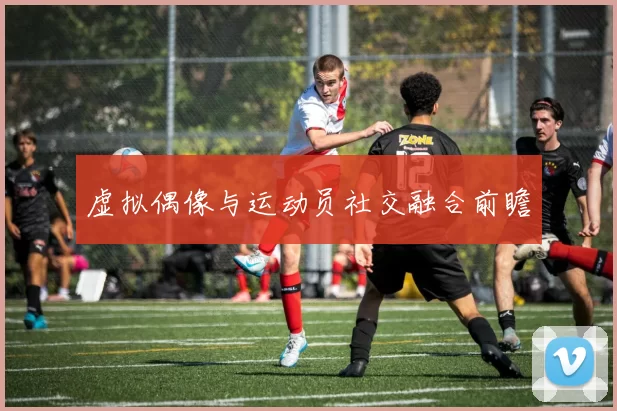 虚拟偶像与运动员社交融合前瞻